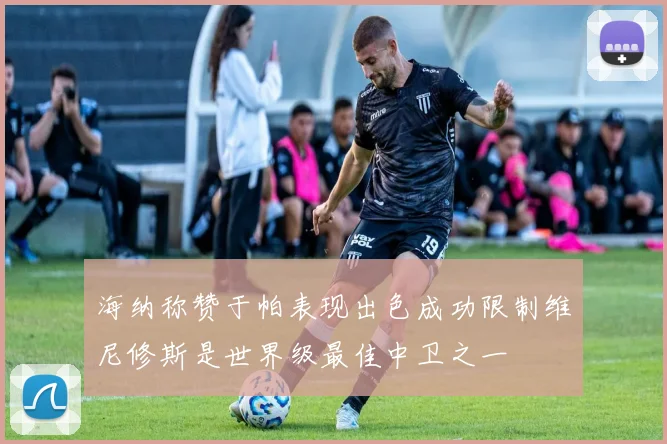 海纳称赞于帕表现出色成功限制维尼修斯是世界级最佳中卫之一