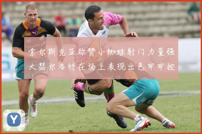 索尔斯克亚称赞小蜘蛛射门力量强大瑟尔洛特在场上表现出色牢牢控制后卫