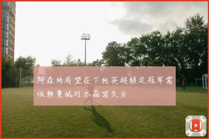 阿森纳有望在下轮英超锁定冠军需依赖曼城对水晶宫失分