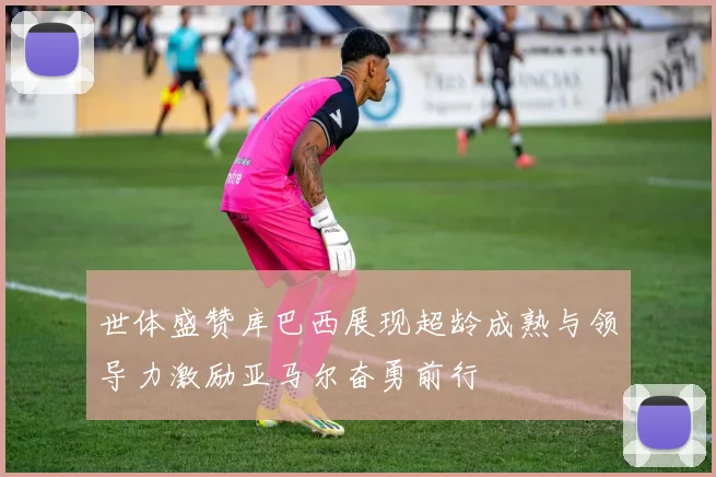 世体盛赞库巴西展现超龄成熟与领导力激励亚马尔奋勇前行