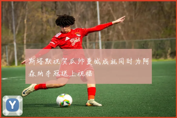 斯塔默祝贺瓜帅曼城成就同时为阿森纳夺冠送上祝福