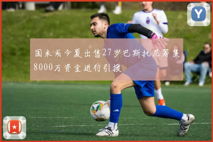 国米或今夏出售27岁巴斯托尼筹集8000万资金进行引援