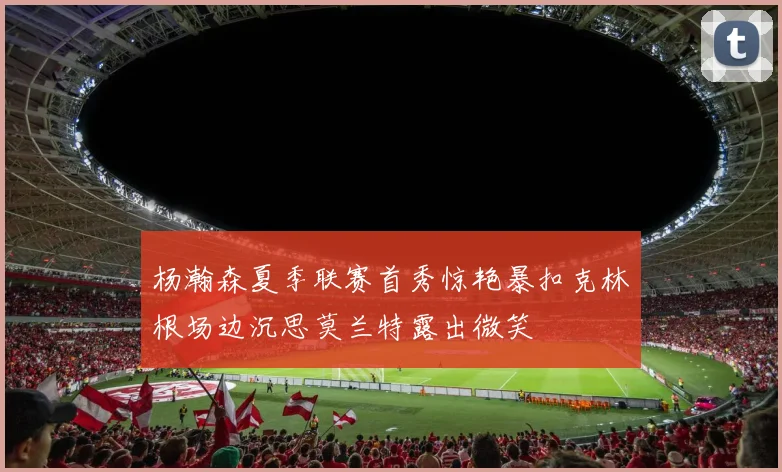 杨瀚森夏季联赛首秀惊艳暴扣克林根场边沉思莫兰特露出微笑