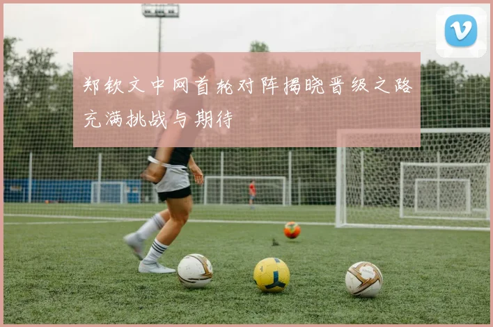 郑钦文中网首轮对阵揭晓晋级之路充满挑战与期待