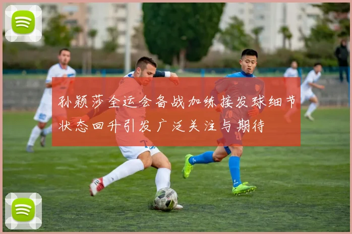 孙颖莎全运会备战加练接发球细节状态回升引发广泛关注与期待