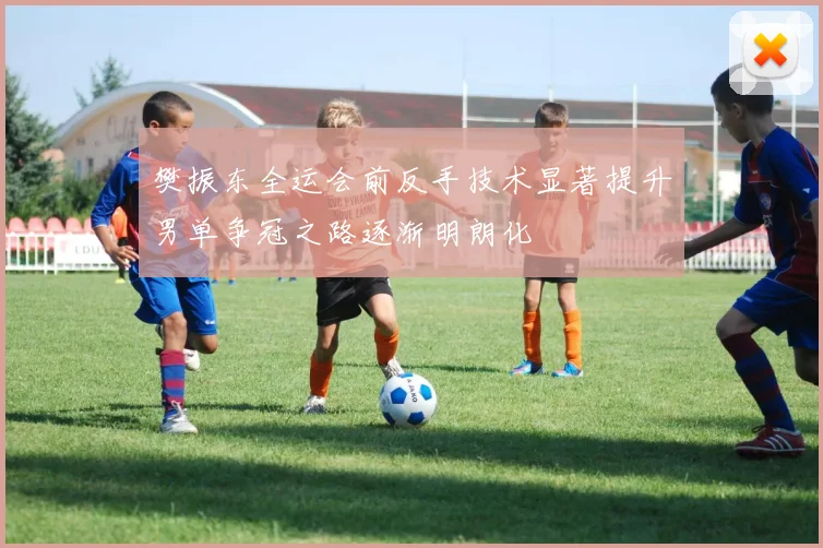 樊振东全运会前反手技术显著提升男单争冠之路逐渐明朗化